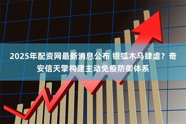 2025年配资网最新消息公布 银狐木马肆虐？奇安信天擎构建主动免疫防御体系