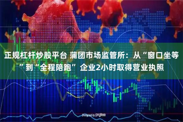 正规杠杆炒股平台 蒲团市场监管所：从“窗口坐等”到“全程陪跑” 企业2小时取得营业执照