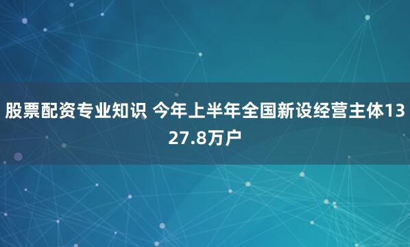 股票配资专业知识 今年上半年全国新设经营主体1327.8万户