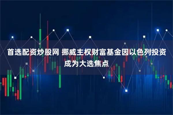 首选配资炒股网 挪威主权财富基金因以色列投资成为大选焦点