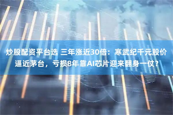 炒股配资平台选 三年涨近30倍：寒武纪千元股价逼近茅台，亏损8年靠AI芯片迎来翻身一仗？