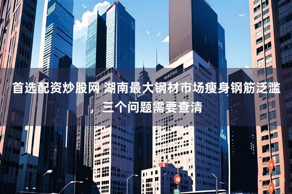 首选配资炒股网 湖南最大钢材市场瘦身钢筋泛滥，三个问题需要查清