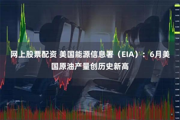 网上股票配资 美国能源信息署（EIA）：6月美国原油产量创历史新高