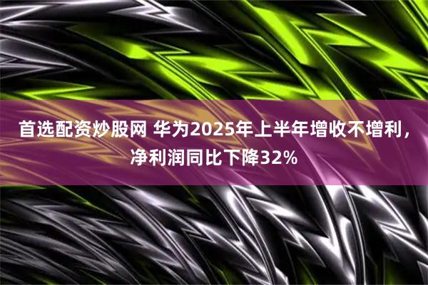 首选配资炒股网 华为2025年上半年增收不增利，净利润同比下降32%