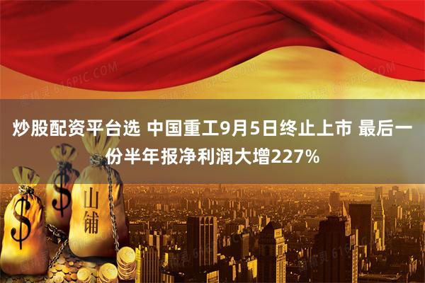 炒股配资平台选 中国重工9月5日终止上市 最后一份半年报净利润大增227%