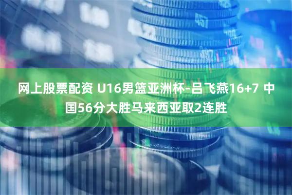 网上股票配资 U16男篮亚洲杯-吕飞燕16+7 中国56分大胜马来西亚取2连胜