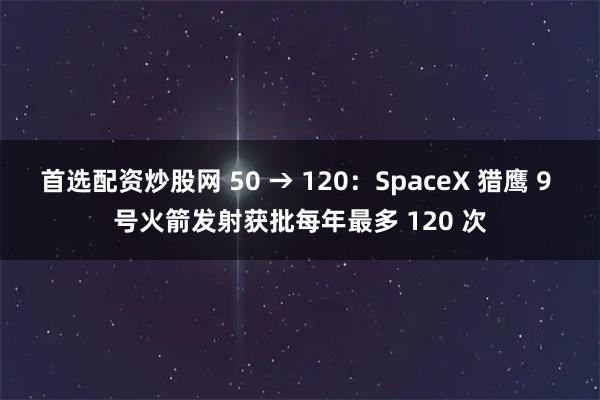首选配资炒股网 50 → 120：SpaceX 猎鹰 9 号火箭发射获批每年最多 120 次