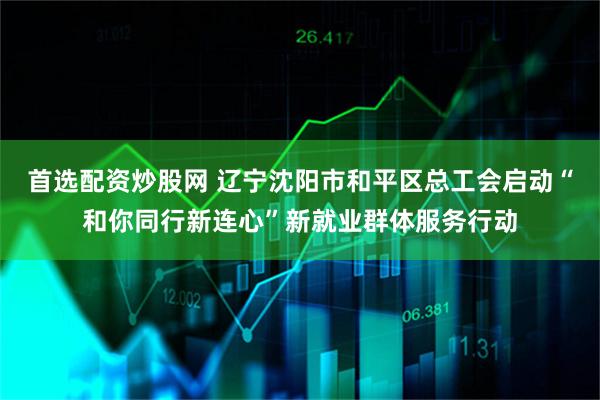 首选配资炒股网 辽宁沈阳市和平区总工会启动“和你同行新连心”新就业群体服务行动