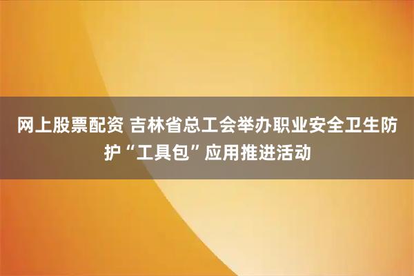 网上股票配资 吉林省总工会举办职业安全卫生防护“工具包”应用推进活动