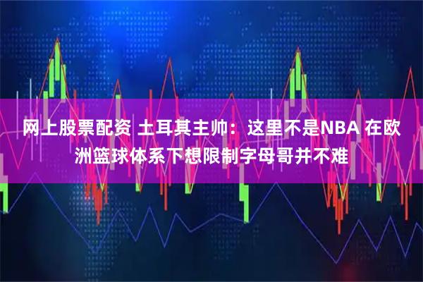 网上股票配资 土耳其主帅：这里不是NBA 在欧洲篮球体系下想限制字母哥并不难