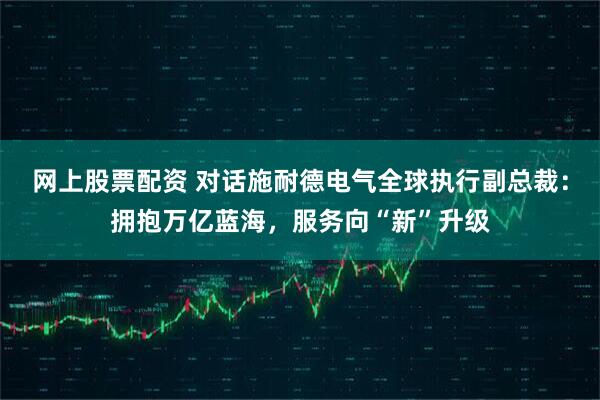 网上股票配资 对话施耐德电气全球执行副总裁：拥抱万亿蓝海，服务向“新”升级