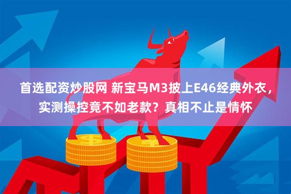 首选配资炒股网 新宝马M3披上E46经典外衣，实测操控竟不如老款？真相不止是情怀