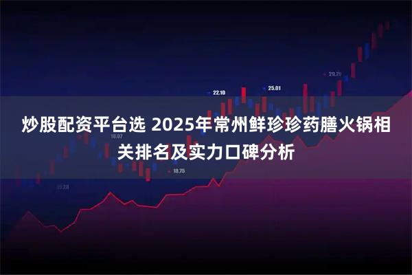 炒股配资平台选 2025年常州鲜珍珍药膳火锅相关排名及实力口碑分析
