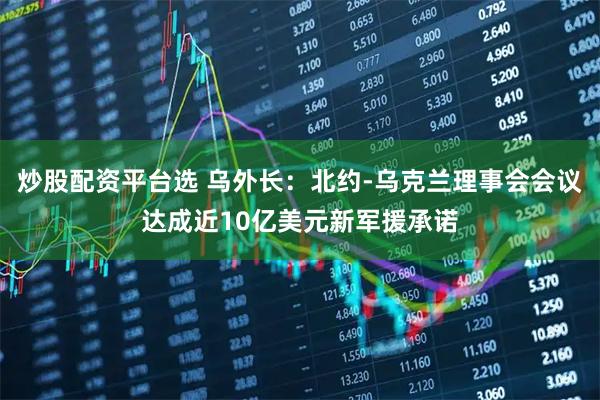 炒股配资平台选 乌外长：北约-乌克兰理事会会议达成近10亿美元新军援承诺