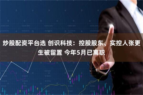 炒股配资平台选 创识科技：控股股东、实控人张更生被留置 今年5月已离职