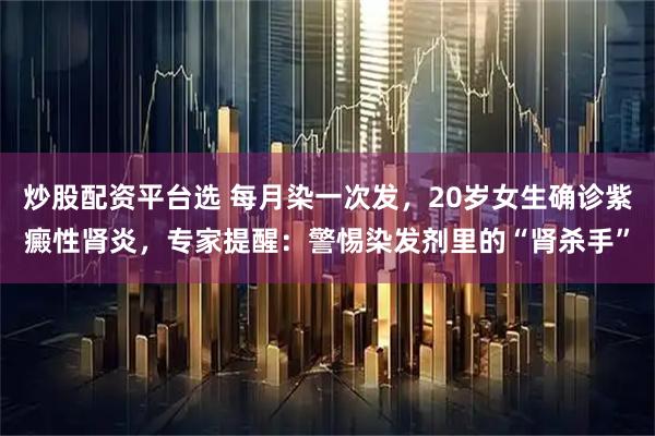 炒股配资平台选 每月染一次发，20岁女生确诊紫癜性肾炎，专家提醒：警惕染发剂里的“肾杀手”