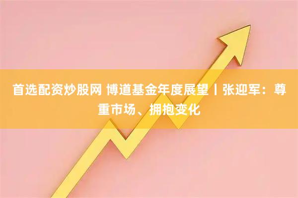 首选配资炒股网 博道基金年度展望丨张迎军：尊重市场、拥抱变化