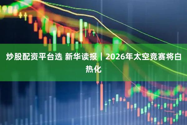 炒股配资平台选 新华读报｜2026年太空竞赛将白热化