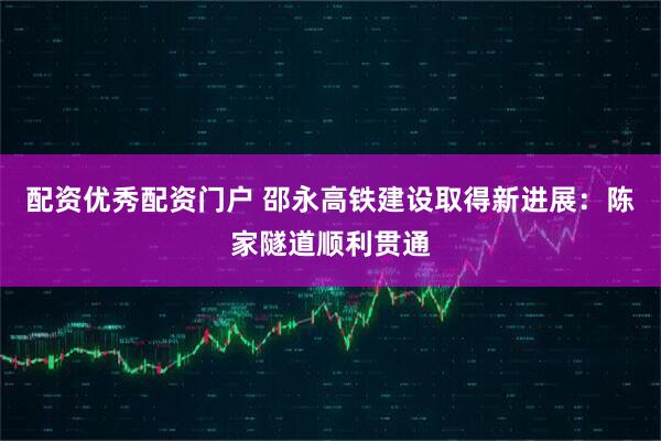 配资优秀配资门户 邵永高铁建设取得新进展：陈家隧道顺利贯通