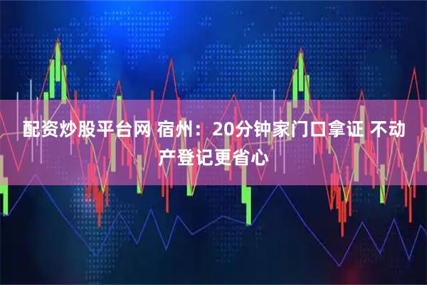 配资炒股平台网 宿州：20分钟家门口拿证 不动产登记更省心