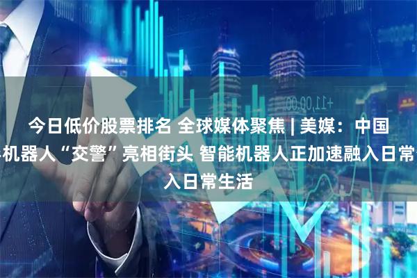 今日低价股票排名 全球媒体聚焦 | 美媒：中国人形机器人“交警”亮相街头 智能机器人正加速融入日常生活