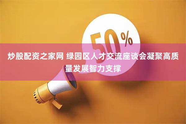 炒股配资之家网 绿园区人才交流座谈会凝聚高质量发展智力支撑
