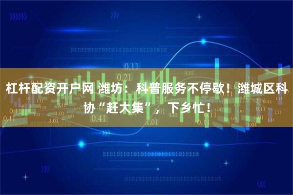 杠杆配资开户网 潍坊：科普服务不停歇！潍城区科协“赶大集”，下乡忙！