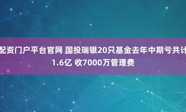 配资门户平台官网 国投瑞银20只基金去年中期亏共计1.6亿 收7000万管理费