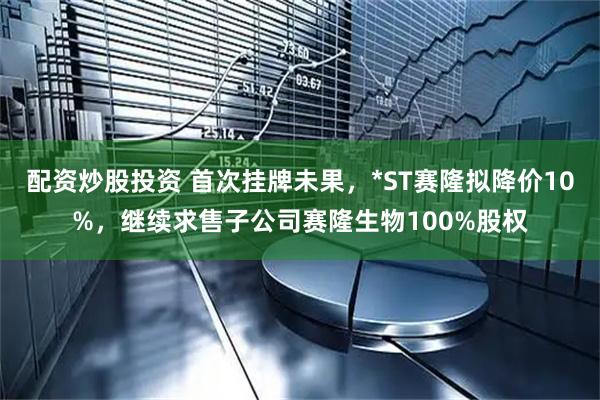 配资炒股投资 首次挂牌未果，*ST赛隆拟降价10%，继续求售子公司赛隆生物100%股权