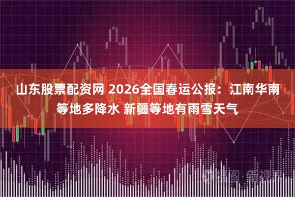 山东股票配资网 2026全国春运公报：江南华南等地多降水 新疆等地有雨雪天气