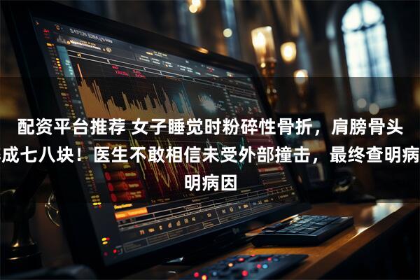 配资平台推荐 女子睡觉时粉碎性骨折，肩膀骨头碎成七八块！医生不敢相信未受外部撞击，最终查明病因