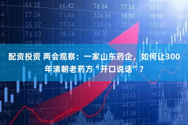 配资投资 两会观察：一家山东药企，如何让300年清朝老药方“开口说话”？