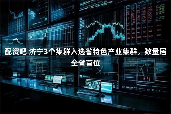 配资吧 济宁3个集群入选省特色产业集群，数量居全省首位